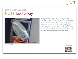 100 THINGS TO WATCH IN 2011

No. 88 Tap-to-Pay
                               The digital wallet is edging closer to reality outside those
                               parts of Asia and Europe where it’s already taken off. Watch
                               for more transit systems to allow riders to use their phones
                               as tickets or passes, more mobile-enabled parking systems
                               and vending machines, more NFC-supported phones that let
                               users tap to pay merchants, and more apps that allow people
                               to “bump” each other’s phones to exchange money.




Photo credit: kalleboo
                                                                           | Back to 100 |
 