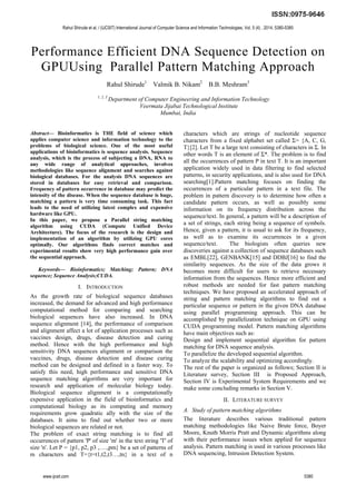 Performance Efficient DNA Sequence Detection on
GPUUsing Parallel Pattern Matching Approach
Rahul Shirude1
Valmik B. Nikam2
B.B. Meshram3
1, 2, 3
Department of Computer Engineering and Information Technology
Veermata Jijabai Technological Institute
Mumbai, India
Abstract— Bioinformatics is THE field of science which
applies computer science and information technology to the
problems of biological science. One of the most useful
applications of bioinformatics is sequence analysis. Sequence
analysis, which is the process of subjecting a DNA, RNA to
any wide range of analytical approaches, involves
methodologies like sequence alignment and searches against
biological databases. For the analysis DNA sequences are
stored in databases for easy retrieval and comparison.
Frequency of pattern occurrence in database may predict the
intensity of the disease. When the sequence database is huge,
matching a pattern is very time consuming task. This fact
leads to the need of utilizing latest complex and expensive
hardware like GPU.
In this paper, we propose a Parallel string matching
algorithm using CUDA (Compute Unified Device
Architecture). The focus of the research is the design and
implementation of an algorithm by utilizing GPU cores
optimally. Our algorithms finds correct matches and
experimental results show very high performance gain over
the sequential approach.
Keywords— Bioinformatics; Matching; Pattern; DNA
sequence; Sequence Analysis;CUDA.
I. INTRODUCTION
As the growth rate of biological sequence databases
increased, the demand for advanced and high performance
computational method for comparing and searching
biological sequences have also increased. In DNA
sequence alignment [14], the performance of comparison
and alignment affect a lot of application processes such as
vaccines design, drugs, disease detection and curing
method. Hence with the high performance and high
sensitivity DNA sequences alignment or comparison the
vaccines, drugs, disease detection and disease curing
method can be designed and defined in a faster way. To
satisfy this need, high performance and sensitive DNA
sequence matching algorithms are very important for
research and application of molecular biology today.
Biological sequence alignment is a computationally
expensive application in the field of bioinformatics and
computational biology as its computing and memory
requirements grow quadratic ally with the size of the
databases. It aims to find out whether two or more
biological sequences are related or not.
The problem of exact string matching is to find all
occurrences of pattern 'P' of size 'm' in the text string 'T' of
size 'n'. Let P = {p1, p2, p3 ,….,pm} be a set of patterns of
m characters and T={t=t1,t2,t3…,tn} in a text of n
characters which are strings of nucleotide sequence
characters from a fixed alphabet set called Σ= {A, C, G,
T}[2]. Let T be a large text consisting of characters in Σ. In
other words T is an element of Σ*. The problem is to find
all the occurrences of pattern P in text T. It is an important
application widely used in data filtering to find selected
patterns, in security applications, and is also used for DNA
searching[1].Pattern matching focuses on finding the
occurrences of a particular pattern in a text file. The
problem in pattern discovery is to determine how often a
candidate pattern occurs, as well as possibly some
information on its frequency distribution across the
sequence/text. In general, a pattern will be a description of
a set of strings, each string being a sequence of symbols.
Hence, given a pattern, it is usual to ask for its frequency,
as well as to examine its occurrences in a given
sequence/text. The biologists often queries new
discoveries against a collection of sequence databases such
as EMBL[22], GENBANK[15] and DDBJ[16] to find the
similarity sequences. As the size of the data grows it
becomes more difficult for users to retrieve necessary
information from the sequences. Hence more efficient and
robust methods are needed for fast pattern matching
techniques. We have proposed an accelerated approach of
string and pattern matching algorithms to find out a
particular sequence or pattern in the given DNA database
using parallel programming approach. This can be
accomplished by parallelization technique on GPU using
CUDA programming model. Pattern matching algorithms
have main objectives such as:
Design and implement sequential algorithm for pattern
matching for DNA sequence analysis.
To parallelize the developed sequential algorithm.
To analyze the scalability and optimizing accordingly.
The rest of the paper is organized as follows; Section II is
Literature survey, Section III is Proposed Approach,
Section IV is Experimental System Requirements and we
make some concluding remarks in Section V.
II. LITERATURE SURVEY
A. Study of pattern matching algorithms
The literature describes various traditional pattern
matching methodologies like Naive Brute force, Boyer
Moore, Knuth Morris Pratt and Dynamic algorithms along
with their performance issues when applied for sequence
analysis. Pattern matching is used in various processes like
DNA sequencing, Intrusion Detection System.
Rahul Shirude et al, / (IJCSIT) International Journal of Computer Science and Information Technologies, Vol. 5 (4) , 2014, 5380-5385
www.ijcsit.com 5380
 