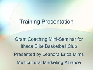 Training Presentation
Grant Coaching Mini-Seminar for
Ithaca Elite Basketball Club
Presented by Leanora Erica Mims
Multicultural Marketing Alliance
 
