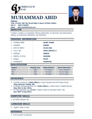 URRICULUM
ITAE
MUHAMMAD ABID
Address:
H No: B-1424, Dial Das Street Bagh-e-Hayat Ali Shah Sukkur.
Cell #: 0333-7103487
Email: abid_hom@hotmail.com
OBJECTIVE
To obtain a position an organization offering opportunities for experience and advancement,
Utilizing my professional qualification and enthusiasm.
PERSONAL INFORMATION
 FATHER’S NAME : ZAHID AHMED
 SURNAME : SHAIKH
 DATE OF BIRTH : 05-08-1984
 C.N.I.C NO. : 45504-5582357-5
 DOMICILE : SUKKUR
 MARITAL STATUS : MARRIED
 Religion : ISLAM
 NATIONALITY : PAKISTA NI
QUALIFICATION
Degree Passing Year Grade/Division Board/University
B.Com 2009 “2nd division“ S.A.L.U Khairpur
HSC 2007 “B Grade“ B.I.S.E Sukkur
SSC 2000 “B Grade” B.I.S.E Sukkur
EXPERIENCE
 Currently working as a (Sales Officer) in Agro Processors and ATM Gases Pvt Ltd.
(Soya Supreme Cooking Oil).
 15 Months Working Experience as a (Sales Officer) in Allied Foods.( Tasteland Biscuit).
(Sep 2013 to Dec 2014).
 07 Years Experience as a (C.S.F) in Habib oil Mills Pvt Ltd.Sukkur+Rohri City.
(Jan 2007 to Aug 2013).
COMPUTER SKILLS
 M.S Office (Window XP)
LANGUAGE SKILLS
 English, Sindhi, & Urdu.
REFERENCE
 To be furnished on Demand.
 