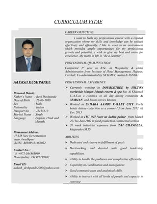 CURRICULUM VITAE
AAKASH DESHPANDE
Personal Details:
Father’s Name : Ravi Deshpande
Date of Birth : 26-06-1989
Sex : Male
Nationality : Indian
Passport No : J2415610
Marital Status : Single
Language : English, Hindi and
Marathi
Permanent Address:
H-138 New fort extension
near Awadhpuri
BHEL ,BHOPAL:462022
Contact No. :
 +971-564865969
Home(india):+91997719102
Email ID:
aakash_deshpande2000@yahoo.com
CAREER OBJECTIVE:
I want to build my professional career with a reputed
organization where my skills and knowledge can be utilized
effectively and efficiently. I like to work in an environment
which provides ample opportunities for my professional
growth and potential. I wish to give my best and strive for
excellence. My motto in life is “Be a Learner”.
PROFESSIONAL QUALIFICATION
Completed 3rd
year in B.Sc. in Hospitality & Hotel
Administration from Institute of Hotel Management, Hajipur,
Vaishali, Co-administrated by NCHMCT, Noida & IGNOU
PROFESSIONAL EXPERIENCE
 Currently working in DOUBLETREE by HILTON
worldwide Marjan Islands resorts & spa Ras Al Khaimah
U.A.E.as a commi-1 in all day dining restaurant Al
MARJAN and Room service kitchen
 Worked in SAHARA AAMBY VALLEY CITY World
hotels deluxe collection as a commi-I from June 2012 till
Dec 2013
 Worked in ITC WH Noor us Sabha palace from March
2011to June2102 in food production continental section
 20 week industrial exposure from TAJ CHANDELA,
khajuraho (M.P)
ABILITIES
 Dedicated and sincere in fulfillment of goals.
 Hardworking and devoted with good leadership
capabilities.
 Ability to handle the problems and complexities efficiently.
 Capability in coordination and management.
 Good communication and analytical skills.
 Ability to interact with all levels of people and capacity to
convince
 
