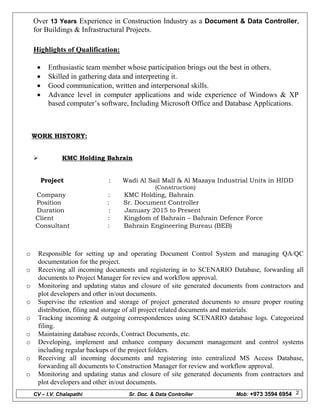 CV – I.V. Chalapathi Sr. Doc. & Data Controller Mob: +973 3594 6954 2
Over 13 Years Experience in Construction Industry as a Document & Data Controller,
for Buildings & Infrastructural Projects.
Highlights of Qualification:
 Enthusiastic team member whose participation brings out the best in others.
 Skilled in gathering data and interpreting it.
 Good communication, written and interpersonal skills.
 Advance level in computer applications and wide experience of Windows & XP
based computer’s software, Including Microsoft Office and Database Applications.
WORK HISTORY:
 KMC Holding Bahrain
Project : Wadi Al Sail Mall & Al Mazaya Industrial Units in HIDD
(Construction)
Company : KMC Holding, Bahrain
Position : Sr. Document Controller
Duration : January 2015 to Present
Client : Kingdom of Bahrain – Bahrain Defence Force
Consultant : Bahrain Engineering Bureau (BEB)
o Responsible for setting up and operating Document Control System and managing QA/QC
documentation for the project.
o Receiving all incoming documents and registering in to SCENARIO Database, forwarding all
documents to Project Manager for review and workflow approval.
o Monitoring and updating status and closure of site generated documents from contractors and
plot developers and other in/out documents.
o Supervise the retention and storage of project generated documents to ensure proper routing
distribution, filing and storage of all project related documents and materials.
o Tracking incoming & outgoing correspondences using SCENARIO database logs. Categorized
filing.
o Maintaining database records, Contract Documents, etc.
o Developing, implement and enhance company document management and control systems
including regular backups of the project folders.
o Receiving all incoming documents and registering into centralized MS Access Database,
forwarding all documents to Construction Manager for review and workflow approval.
o Monitoring and updating status and closure of site generated documents from contractors and
plot developers and other in/out documents.
 