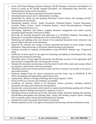 CV – I.V. Chalapathi Sr. Doc. & Data Controller Mob: +973 3594 6954 4
o Liaise with Project Manager, Business Manager, QA/QC Manager, Contractors and Suppliers to
ensure to setting up the QA/QC standard procedures, site management plan, deliveries, and
implementation closing out the documents.
o Client liaison for all requests and general document inquiries.
o Attend/participate project and /or administrative meetings.
o Responsible for setting up and operating Document Control System and managing QA/QC
documentation for the project.
o Maintaining database records, Tender Documents, Proposals/Tenders, Contract Documents,
Variation Orders, Claims, Tender Evaluation Reports, Award Recommendations, Financial
Reports, Payments/Invoices, etc.
o Developing, implement and enhance company document management and control systems
including regular backups of the project folders.
o Receiving all incoming documents and registering in to DUHOUK Database, forwarding all
documents to Construction Manager for review and workflow approval.
o Monitoring and updating status and closure of site generated documents from contractors and
plot developers and other in/out documents.
o Supervise the retention and storage of project generated documents to ensure proper routing
distribution, filing and storage of all project related documents and materials.
o Tracking incoming & outgoing correspondences using DUHOUK database logs. Categorized
filing.
o Production of status reports for the approval of drawings and upkeep of chronological files, shop
drawings and construction drawings.
o Controlled copies of latest approved documents and drawings are given to the appropriate staff
and contractor as applicable and destroying old revisions.
o Maintain the documents and drawings in the Document Control office under safe custody without
any damage or deterioration with easy traceability.
o Attending internal and external periodical audits and have continued successfully to be process
and control oriented.
o Produced standard forms for various construction activities forms, logs in DUHOUK & MS
Office and updating and maintaining engineering records.
o Typing letters, Minutes of Progress Meetings and issuing Engineer’s letters.
o Ensure all files are correctly and completely accountable.
o Coordinate all activities related to the Document Control procedure, including technical
documents, drawings, and commercial correspondence.
o Generate the various document control reports as required and distributing pending job to Project
Manager, Business Manager and respective engineers to close it.
o Managing electronic document and records, document storage, document imaging and scanning.
Downloading photographs and preparing daily, weekly and monthly progress reports. Burning
CDs to generate copies, storing and maintaining project backups.
o Generate the various document control reports as required.
o Maintain updated records of all approved documents and drawings and their distribution clearly.
 
