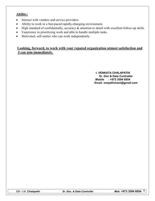 CV – I.V. Chalapathi Sr. Doc. & Data Controller Mob: +973 3594 6954 9
Ability:
 Interact with vendors and service providers.
 Ability to work in a fast-paced rapidly-changing environment.
 High standard of confidentially, accuracy & attention to detail with excellent follow-up skills.
 Experience in prioritizing work and able to handle multiple tasks.
 Motivated, self-starter who can work independently.
Looking, forward, to work with your reputed organization utmost satisfaction and
I can join immediately.
I. VENKATA CHALAPATHI
Sr. Doc & Data Controller
Mobile : +973 3594 6954
Email: ompathimani@gmail.com
 