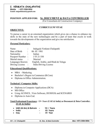CV – I.V. Chalapathi Sr. Doc. & Data Controller Mob: +973 3594 6954 1
I. VENKATA CHALAPATHI
Mobile : +973 3594 6954
Email: ompathimani@gmail.com
POSITION APPLIED FOR: Sr. DOCUMENT & DATA CONTROLLER
(For Consultants & Construction Company)
CURRICULUM VITAE
OBJECTIVE:
To pursue a career in an esteemed organization which gives me a chance to enhance my
skills in the state of the new technologies and be a part of team that excels in work
towards the developments of the organization and give me satisfaction.
Personal Particulars:
Name : Indugula Venkata Chalapathi
Date of Birth : 06. 05. 1981
Nationality : Indian
Passport Number : J 55 21 550
Marital status : Married
Languages Known: English, Arabic, and Hindi & Telugu
Driving License : India Driving License
Educational Qualifications:
 MBA - Marketing
 Bachelor’s Degree in Commerce (B.Com)
 Diploma in Office Administration.
Technical / Computer Skills:
 Diploma in Computer Applications (DCA)
 MS Office
 Using ACONEX , Visio Software, DUHOUK and SCENARIO
 Diploma in Auto-Cad.
Total Professional Experience: 13+ Years (UAE & India) as Document & Data Controller.
(UAE & India)
 UAE (Al Ain) & Bahrain - 10 + Years
 India - 03 Years
 Iraq - 01 Year
 