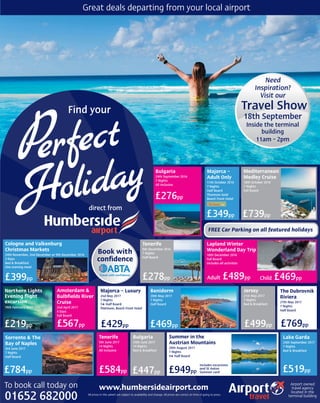 Airport owned
travel agency
located in the
terminal building
www.humbersideairport.comTo book call today on
01652 682000 All prices in this advert are subject to availability and change. All prices are correct at time of going to press.
direct from
Travel Show
18th September
Inside the terminal
building
11am - 2pm
Need
Inspiration?
Visit our
Great deals departing from your local airport
Book with
conﬁdence
Bulgaria
24th September 2016
7 Nights
All Inclusive
£276pp
Majorca –
Adult Only
11th October 2016
7 Nights
Half Board
Thomson Gold
Beach Front Hotel
£349pp
FREE Car Parking on all featured holidays
Mediterranean
Medley Cruise
18th October 2016
7 Nights
Full Board
£739pp
Cologne and Valkenburg
Christmas Markets
24th November, 2nd December or 9th December 2016
3 Days
Bed & Breakfast
One evening meal
£399pp
Tenerife
5th December 2016
7 Nights
Half Board
£278pp
Lapland Winter
Wonderland Day Trip
10th December 2016
Full Board
Includes all activities
Child £469ppAdult £489pp
19th February 2017
Northern Lights
Evening ﬂight
excursion
£219pp
Amsterdam &
Bulbﬁelds River
Cruise
2nd April 2017
4 Days
Full Board
£567pp
Majorca – Luxury
2nd May 2017
7 Nights
5★ Half Board
Platinum, Beach Front Hotel
£429pp
Benidorm
20th May 2017
7 Nights
Half Board
£469pp
Jersey
21st May 2017
7 Nights
Bed & Breakfast
£499pp
The Dubrovnik
Riviera
27th May 2017
7 Nights
Half Board
£769pp
Sorrento & The
Bay of Naples
3rd June 2017
7 Nights
Half Board
£784pp
Tenerife
5th June 2017
14 Nights
All Inclusive
£584pp
Bulgaria
24th June 2017
14 Nights
Bed & Breakfast
£447pp
Summer in the
Austrian Mountains
20th August 2017
7 Nights
4★ Half Board
£949pp
Includes excursions
and St Anton
Summer card
Lake Garda
24th September 2017
7 Nights
Bed & Breakfast
£519pp
 