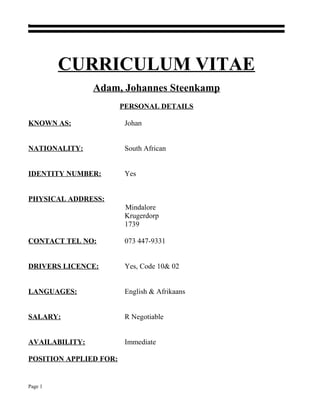 CURRICULUM VITAE
Adam, Johannes Steenkamp
PERSONAL DETAILS
KNOWN AS: Johan
NATIONALITY: South African
IDENTITY NUMBER: Yes
PHYSICAL ADDRESS:
Mindalore
Krugerdorp
1739
CONTACT TEL NO: 073 447-9331
DRIVERS LICENCE: Yes, Code 10& 02
LANGUAGES: English & Afrikaans
SALARY: R Negotiable
AVAILABILITY: Immediate
POSITION APPLIED FOR:
Page 1
 