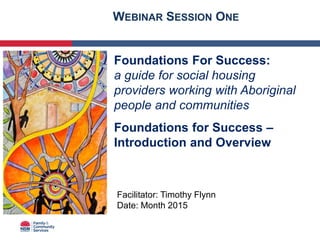 Foundations For Success:
a guide for social housing
providers working with Aboriginal
people and communities
Foundations for Success –
Introduction and Overview
Facilitator: Timothy Flynn
Date: Month 2015
WEBINAR SESSION ONE
 