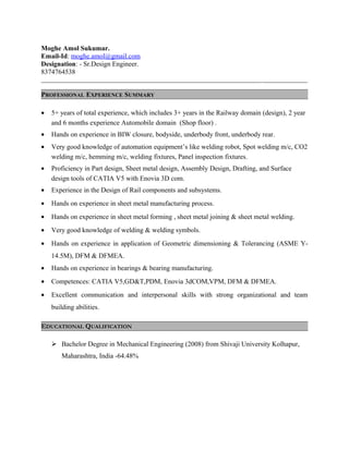 Moghe Amol Sukumar.
Email-Id: moghe.amol@gmail.com
Designation: - Sr.Design Engineer.
8374764538
_____________________________________________________________________________________
PROFESSIONAL EXPERIENCE SUMMARY
• 5+ years of total experience, which includes 3+ years in the Railway domain (design), 2 year
and 6 months experience Automobile domain (Shop floor) .
• Hands on experience in BIW closure, bodyside, underbody front, underbody rear.
• Very good knowledge of automation equipment’s like welding robot, Spot welding m/c, CO2
welding m/c, hemming m/c, welding fixtures, Panel inspection fixtures.
• Proficiency in Part design, Sheet metal design, Assembly Design, Drafting, and Surface
design tools of CATIA V5 with Enovia 3D com.
• Experience in the Design of Rail components and subsystems.
• Hands on experience in sheet metal manufacturing process.
• Hands on experience in sheet metal forming , sheet metal joining & sheet metal welding.
• Very good knowledge of welding & welding symbols.
• Hands on experience in application of Geometric dimensioning & Tolerancing (ASME Y-
14.5M), DFM & DFMEA.
• Hands on experience in bearings & bearing manufacturing.
• Competences: CATIA V5,GD&T,PDM, Enovia 3dCOM,VPM, DFM & DFMEA.
• Excellent communication and interpersonal skills with strong organizational and team
building abilities.
EDUCATIONAL QUALIFICATION
 Bachelor Degree in Mechanical Engineering (2008) from Shivaji University Kolhapur,
Maharashtra, India -64.48%
 
