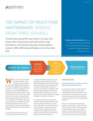 THE IMPACT OF MULTI-YEAR
PARTNERSHIPS: RESULTS
FROM THREE SCHOOLS
Transforming underperforming schools is not easy. Such
schools often contend with rapid staff turnover, high
absenteeism, and sometimes growing morale problems
(Lawson, 2002). Addressing challenges such as these takes
time.
Partners in School Innovation’s mission
is to transform teaching and learning
in the lowest-performing public schools
so that every student, regardless of
background, thrives.
hen we at Partners in School
Innovation establish a part-
nership with a school district,
we know that supporting the transforma-
tion of their struggling schools is going to
be a three- to five-year engagement. Our
partnership is intentionally designed so
that there will be enough time for schools
to develop and sustain the skills they need
to thrive on their own. During that time,
staff members from Partners work shoul-
der-to-shoulder with teachers, administra-
tors, and coaches to strengthen teaching,
learning and achievement. We use an
equity-focused, continuous-improvement
approach that builds on school and district
strengths.
Our Theory of Impact states that with
consistent, high-quality delivery of our
school-transformation approach, we will
build adult capacity, which will produce
breakthrough student achievement results.
We monitor delivery of our approach with
a Program Implementation Tracker and
assess school and district capabilities with
detailed, research-based rubrics that we
have developed. Results from local and
state assessments have served as our gauge
of progress in student achievement.
This report describes the improvement
made in three schools with which we have
had multi-year partnerships. Two of the
three cases offer some confirmation of our
theory of impact, and one shows mixed
results despite a comprehensive imple-
mentation of our approach. Before that
discussion, however, the report explains in
detail how we work with schools.
HOW WE WORK
Our staff members are educators with
experience in urban schools.
To carry out our work, we assign a District
Transformation Director to work with a
school district’s central office staff and a Di-
rector of School Transformation to oversee
our School Innovation Partners (SIPs), who
provide support at school sites and facilitate
networks.
SIPs come to the job with several years’
experience as teachers in urban school dis-
tricts or charter schools, with many having
served as teacher-leaders, instructional
coaches, or school administrators. Our dis-
trict-level directors have generally worked
as SIPs for a few years or come to Partners
1
March 18, 2015
W
THEORY OF IMPACT
BUILD
Increased Adult
Capacity in
Leadership,
Instruction and
Use of Data
BREAKTHROUGH
Student Achievement
DELIVER
A Consistent,
High-Quality,
Research-Based
Approach
 