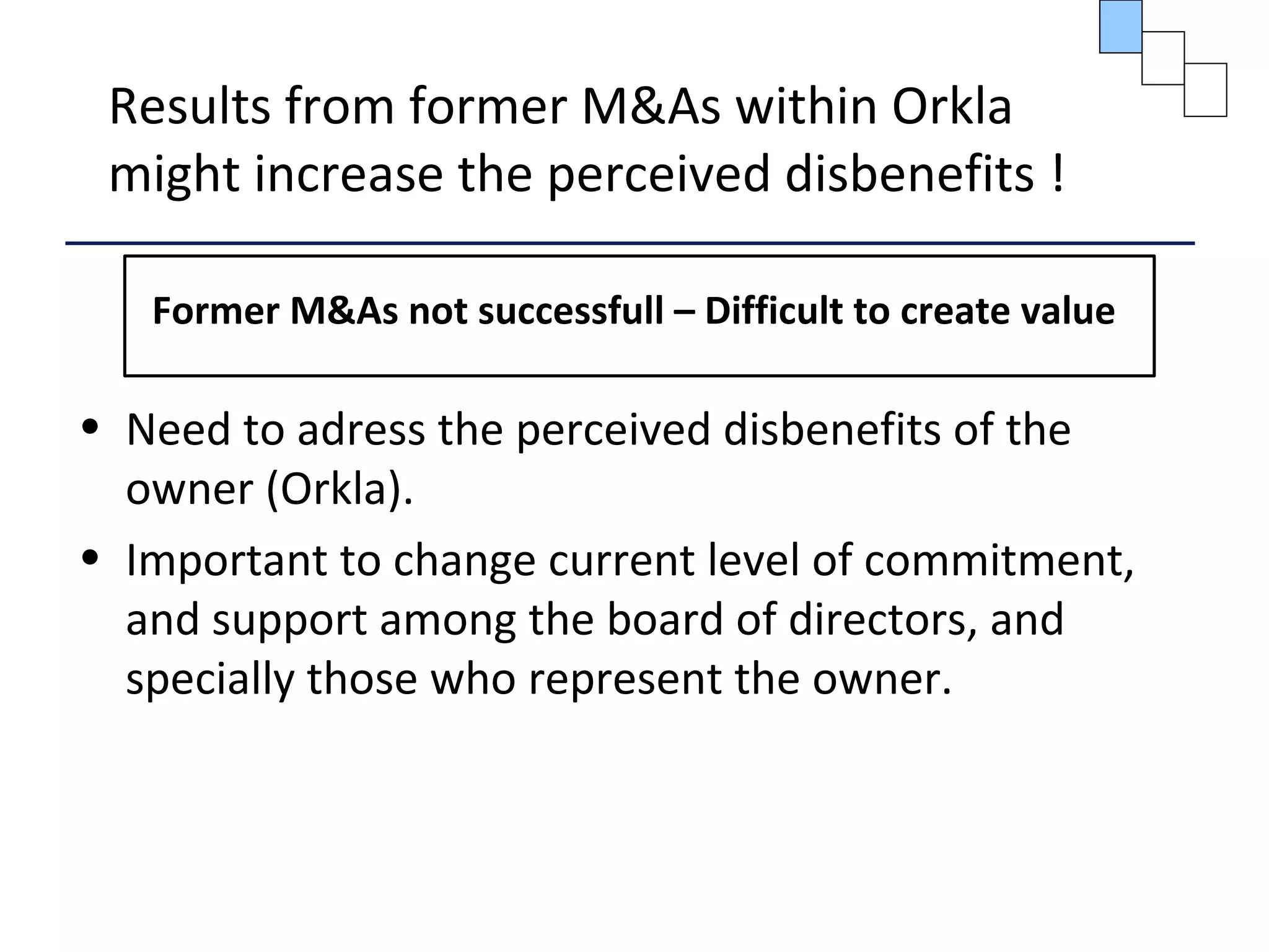 Results from former M&As within Orkla
might increase the perceived disbenefits !
Former M&As not successfull – Difficult to create value
• Need to adress the perceived disbenefits of the
owner (Orkla).
• Important to change current level of commitment,
and support among the board of directors, and
specially those who represent the owner.
 