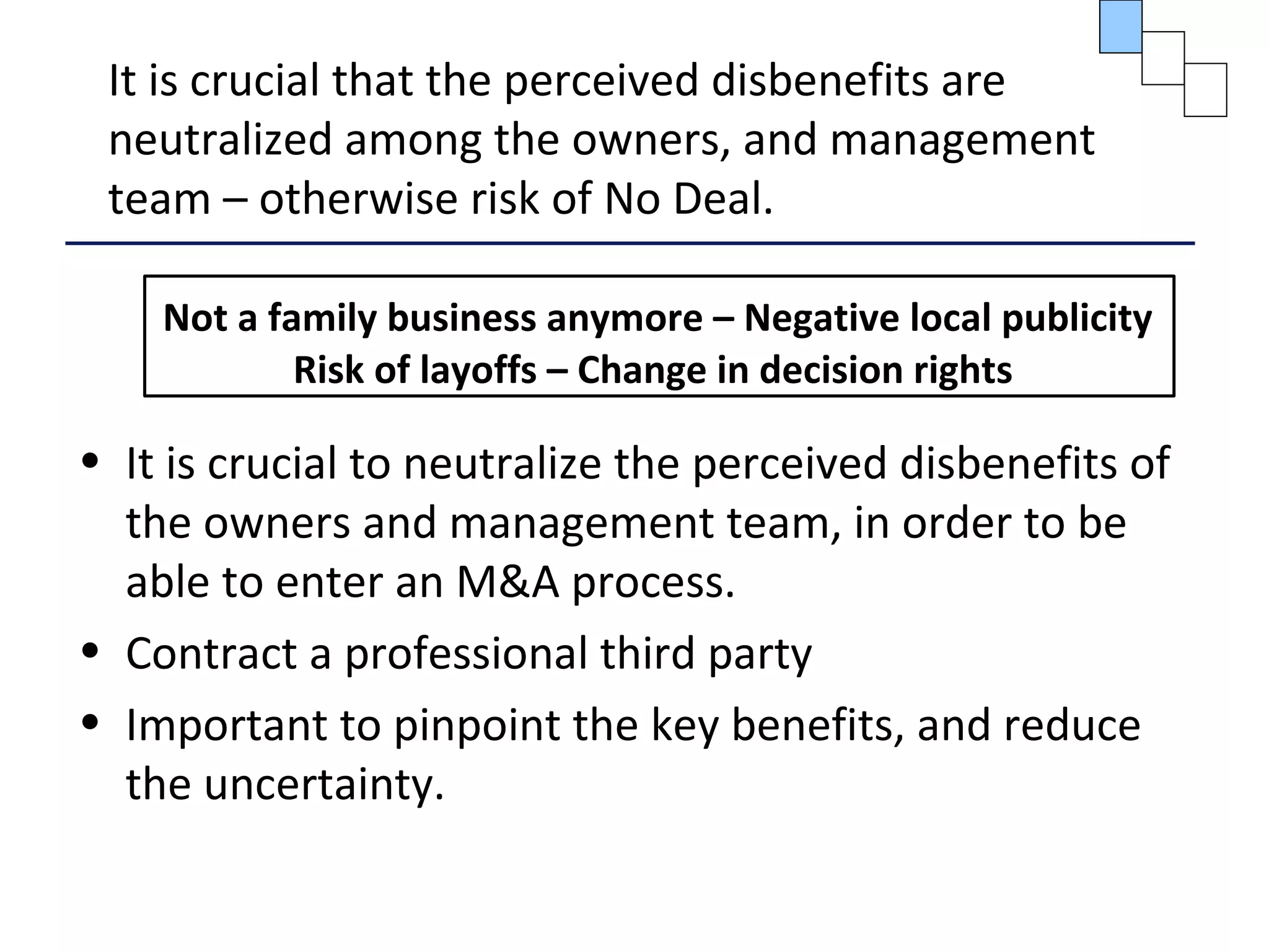 It is crucial that the perceived disbenefits are
neutralized among the owners, and management
team – otherwise risk of No Deal.
Not a family business anymore – Negative local publicity
Risk of layoffs – Change in decision rights
• It is crucial to neutralize the perceived disbenefits of
the owners and management team, in order to be
able to enter an M&A process.
• Contract a professional third party
• Important to pinpoint the key benefits, and reduce
the uncertainty.
 