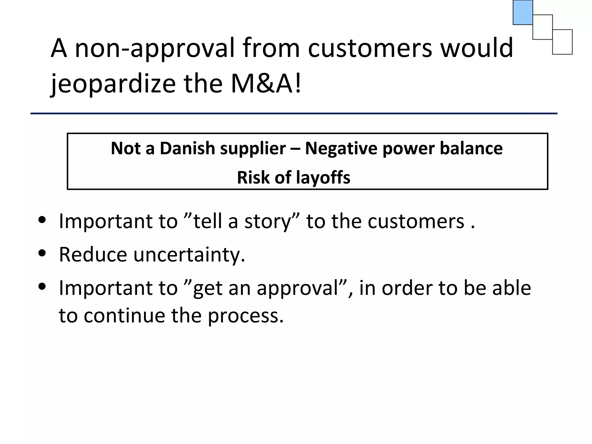 A non-approval from customers would
jeopardize the M&A!
Not a Danish supplier – Negative power balance
Risk of layoffs
• Important to ”tell a story” to the customers .
• Reduce uncertainty.
• Important to ”get an approval”, in order to be able
to continue the process.
 