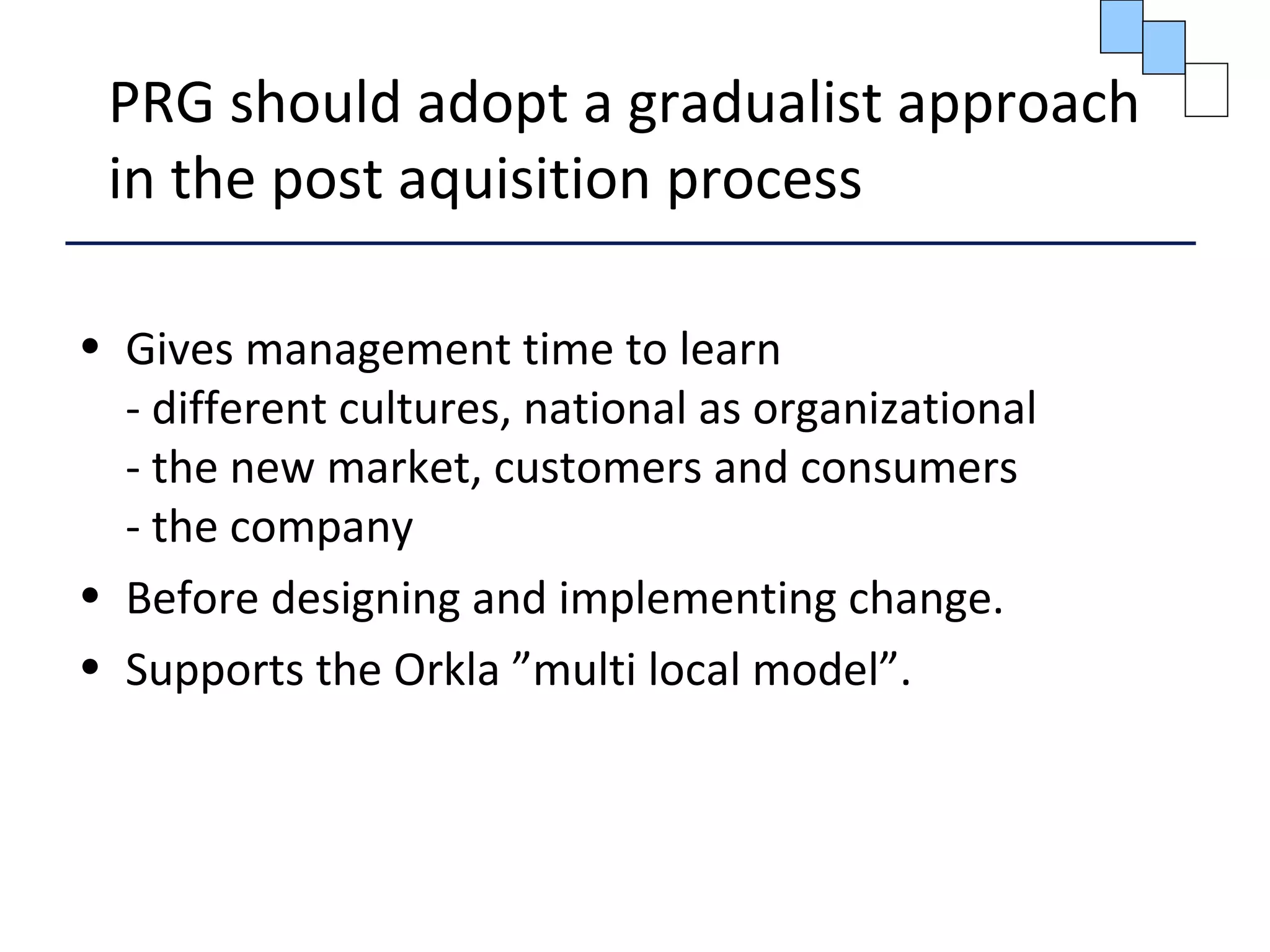 PRG should adopt a gradualist approach
in the post aquisition process
• Gives management time to learn
- different cultures, national as organizational
- the new market, customers and consumers
- the company
• Before designing and implementing change.
• Supports the Orkla ”multi local model”.
 