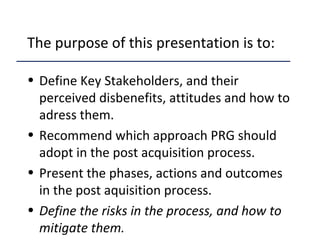 The purpose of this presentation is to:
• Define Key Stakeholders, and their
perceived disbenefits, attitudes and how to
adress them.
• Recommend which approach PRG should
adopt in the post acquisition process.
• Present the phases, actions and outcomes
in the post aquisition process.
• Define the risks in the process, and how to
mitigate them.
 