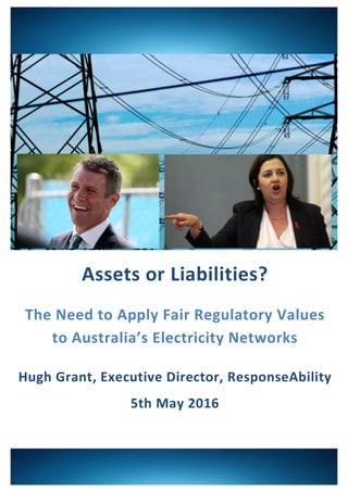 ! ! !
!
!
!
!
!
!
!
!
!
!
!
!
!
!
!
Assets%or%Liabilities?%%
The%Need%to%Apply%Fair%Regulatory%Values%%%%
to%Australia’s%Electricity%Networks%%
Hugh%Grant,%Executive%Director,%ResponseAbility%
5th%May%2016%
!!
 