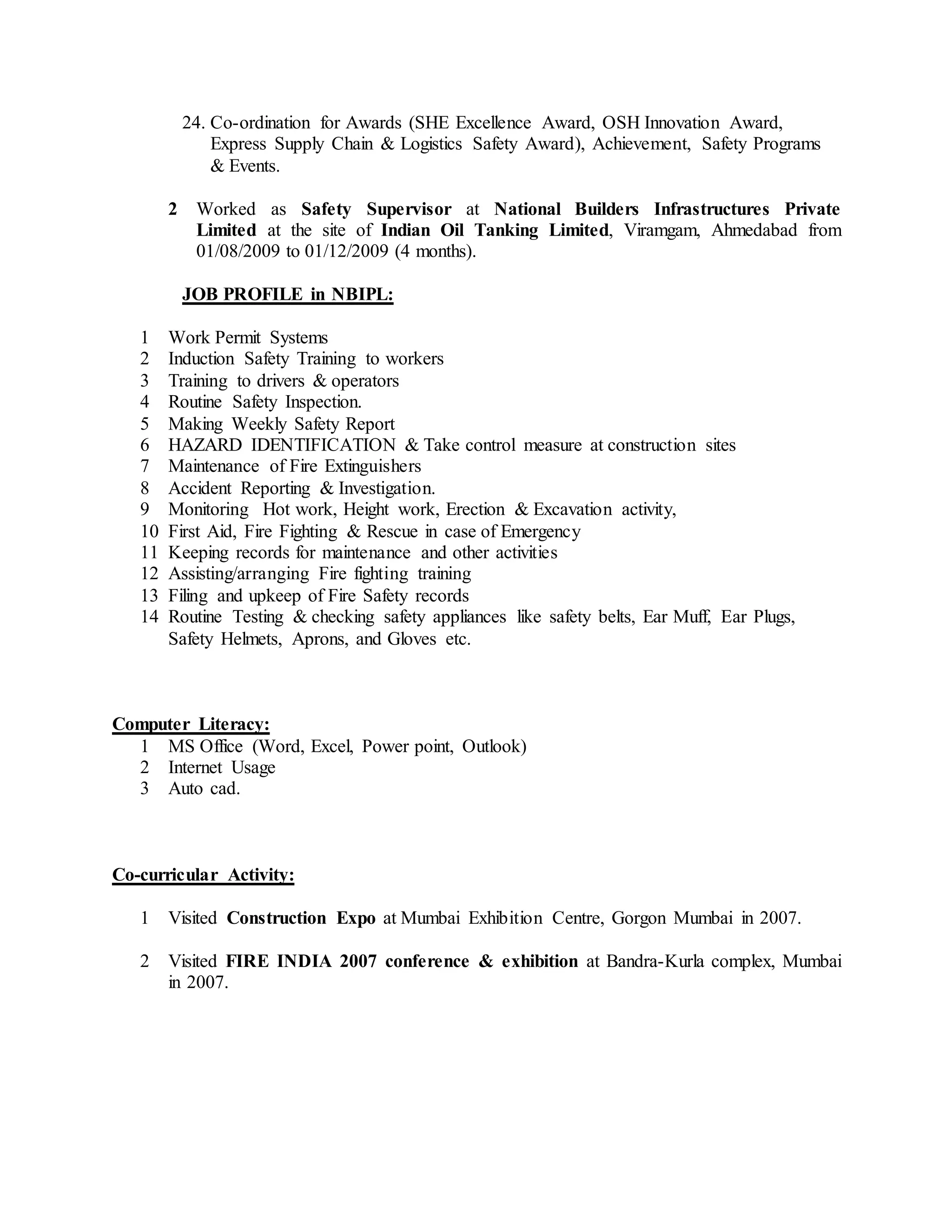 24. Co-ordination for Awards (SHE Excellence Award, OSH Innovation Award,
Express Supply Chain & Logistics Safety Award), Achievement, Safety Programs
& Events.
2 Worked as Safety Supervisor at National Builders Infrastructures Private
Limited at the site of Indian Oil Tanking Limited, Viramgam, Ahmedabad from
01/08/2009 to 01/12/2009 (4 months).
JOB PROFILE in NBIPL:
1 Work Permit Systems
2 Induction Safety Training to workers
3 Training to drivers & operators
4 Routine Safety Inspection.
5 Making Weekly Safety Report
6 HAZARD IDENTIFICATION & Take control measure at construction sites
7 Maintenance of Fire Extinguishers
8 Accident Reporting & Investigation.
9 Monitoring Hot work, Height work, Erection & Excavation activity,
10 First Aid, Fire Fighting & Rescue in case of Emergency
11 Keeping records for maintenance and other activities
12 Assisting/arranging Fire fighting training
13 Filing and upkeep of Fire Safety records
14 Routine Testing & checking safety appliances like safety belts, Ear Muff, Ear Plugs,
Safety Helmets, Aprons, and Gloves etc.
Computer Literacy:
1 MS Office (Word, Excel, Power point, Outlook)
2 Internet Usage
3 Auto cad.
Co-curricular Activity:
1 Visited Construction Expo at Mumbai Exhibition Centre, Gorgon Mumbai in 2007.
2 Visited FIRE INDIA 2007 conference & exhibition at Bandra-Kurla complex, Mumbai
in 2007.
 