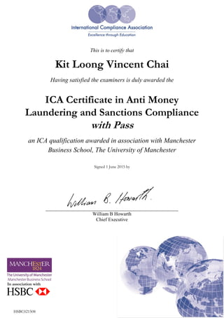 1 June 2015<config>./config/burst/hsbccertificates.xml</config>
{vincent.k.l.chai@hsbc.com.my}
This is to certify that
Kit Loong Vincent Chai
Having satisfied the examiners is duly awarded the
ICA Certificate in Anti Money
Laundering and Sanctions Compliance
with Pass
an ICA qualification awarded in association with Manchester
Business School, The University of Manchester
Signed 1 June 2015 by
In association with
HSBC021508
William B Howarth
Chief Executive
 
