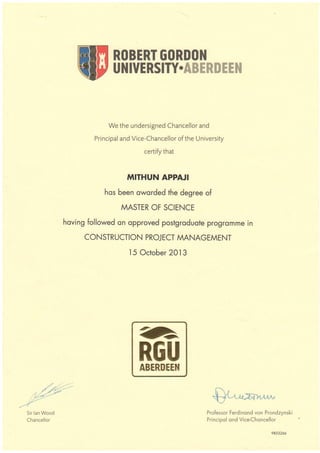 We the undersigned Chancellor and
Principal and Vice-Chancellor of the University
certify that
MITHUN APPAJI
hos been oworded the degree of
MASTER OF SCIENCE
hoving followed on opproved postgroduote progromme in
CONSTRUCTION PROJECT MANAGEMENT
l5 October 2Ol3
ROBERT GORDON
UNIVERSITY.ABXRAE[}I
G
REU
ABERNEEH
-///1*''Sir lan Wood
Chancellor
Professor Ferdinond von Prondzynski
Principol ond Vice-Choncellor
9853266
 