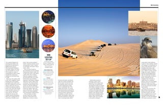 Find your base
camp in Qatar, with
each hotel sharing
the country’s
modern spirit
LIVING
IT UP
STAY
Sharq Village & Spa
WHY: It boasts a private
coastline, traditional Middle
Eastern architecture and
unrivalled spa facilities.
ritzcarlton.com
W Doha
WHY: A favourite spot in
Doha for many travellers,
W combines a futuristic
approach with top-class
restaurants in the heart of
the city. wdoha.com
Marsa Malaz Kempinski
The Pearl
WHY: Perched on its own
island, The Pearl blends
European architecture with
Arabian hospitality.
kempinski.com
G Promotion
You would be forgiven for
assuming that Dubai is the
byword for the pinnacle of
Middle Eastern luxury.
With thousands flocking to
the hyper-modern city every
year, the headline act of the
UAE remains in a state of
metamorphosis while it works
towards the construction
deadline for the World Expo
in 2020.
But across the Arabian Gulf
is the UAE’s neighbour, Qatar,
forming part of the largest
peninsula in the world, with
the Gulf of Bahrain to the west.
Qatar is often just seen as a
business destination (and the
home of the 2022 FIFA World
Cup), but there’s more to the
Gulf’s cultural capital than
meets the eye. For those
seeking the next up-and-
coming vacation destination,
Qatar sits in waiting with its
royal flush of holiday must-
While Doha’s skyline is
stunning, to gain a more
grounded view of Qatar head
to the outer-city sand dunes.
The Inland Sea (Khor Al-Adaid),
about 80km southeast of Doha,
is a particular highlight. It shares
a border with Saudi Arabia and
was given its English nickname
thanks to the seawater found
between the undulating desert
dunes. With a shoreline that
mimics a lake, Khor Al Adaid
is the perfect setting for
between November and March,
when the summer humidity has
left (or hasn’t arrived yet) and
the relentless desert sun is yet
to peak. Temperatures range
from a comfortable 26C to the
radiant mid-thirties. Of course,
sartorial discretion is advised for
both cultural and meteorological
reasons in Qatar. Swimwear is
acceptable at a hotel’s private
beach, but shoulders, upper arms
and knees should be covered up
when venturing further afield.
haves. Year-round sunshine?
Check. Extensive beaches across
the peninsula? Check. Culture,
art and high-end hotels? Check,
check, check.
Once you have landed in
the irrefutably luxurious Hamad
International Airport, make sure
to take in the view of the Qatari
capital, Doha. Sky-scraping
financial complexes surround
the renovated inner-city souks,
and the best view of Doha’s
impressive (and Dubai-rivalling)
silhouette is from a dhow boat
in the port. The sharp contrast
between the ultra-modern feel
of the city and the traditional
dhow can also be seen in Doha’s
hotels (see sidebar, right) and
even in the desert – the perfect
blend of old-world hospitality
and cosmopolitan sophistication.
The sun shines on Qatar
all year round, but to make
the most of this jewel in the
Middle East, it’s best to travel
Souk it in: Doha’s
financial district, as
viewed from the port
a post-desert-safari barbecue.
A spot of “dune-bashing” (desert
off-roading) is recommended, as
well as other alternative sports
including sand-skiing, sand-
boarding and falconry. What’s
more, 563km of sandy coastline
fringes the country, making it
ideal for both lounging beach-
side and exploring the depths
when scuba diving. Al Ghariya
beach, a popular spot for
camping on the shoreline, is
a great spot for a weekend
getaway, and if you travel 80km
north from Doha, you’ll find
Maroona, a 42km beach famous
for its soft sand and unrivalled
water quality.
There is also, of course, the
Qatar Masters Tournament.
Played at the Doha Golf Club,
the home of golf in the Gulf,
this is a regular fixture in every
discerning Qatari sports fan’s
calendar – as is the ExxonMobil
ATP tennis tournament, which
Name that dune
(clockwise, from main):
Dune bashing in the
outer-city desert;
Katara Cultural Village;
falconry – one of
Qatar’s most
popular sports; the
Marsa Malaz Kempinski
The Pearl hotel
 