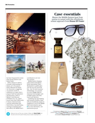Case essentials
Master the Middle Eastern heat from
sunrise to sunset with this effortlessly
urbane approach from House Of Fraser
G Promotion
has been frequented by tennis
titans Novak Djokovic and
Rafael Nadal.
With a mission to deliver
a broader understanding of
Islamic art to the masses,
Doha’s Museum Of Islamic
Art showcases a staggering
14 centuries-worth of
exhibitions in a space that is
purpose-built for exploration
and discussion. There is
Mathaf: Arab Museum
Of Modern Art, too, which
houses more than 9,000 works.
It shares a historical (and
cultural) relationship with
North Africa, Asia and Turkey,
creating an inspiring space
that reflects the Middle East’s
contribution to art over
the centuries.
Middle Eastern shopping
culture thrives throughout
Doha’s labyrinthine souks –
illuminated in a golden glow
once the sun sets across the
bay – but, for more luxurious
retail therapy, you can hone
in on the Villaggio Mall for
menswear heavyweights such
as Ralph Lauren, Tom Ford,
Lanvin and Valentino.
Combining new-age thinking
and centuries of history, Qatar
will soon doubtlessly surpass its
neighbours as one of the Middle
East’s most attractive spots.
■ For more information, visit
qatartourism.gov.qa
Ready, jet set, go: Plan your holiday to Qatar with Dial-A-Flight and
discover some of the best holiday prices to Qatar. dialaflight.com
The coast is clear:
Doha’s famous
skyline; the Museum
of Islamic Art
(below, left) and
the Qatar Racing
and Equestrian Club
1
2
3
4
6
5
1 Sunglasses by Gucci, £209. 2 Eau de toilette by Tom Ford,
£145 for 50ml. 3 Shirt by Only & Sons, £26. 4 Trousers by Howick, £55.
5 Belt by Linea, £22. 6 Sandals by Ted Baker, £22.
All available at House Of Fraser. houseoffraser.co.uk
 