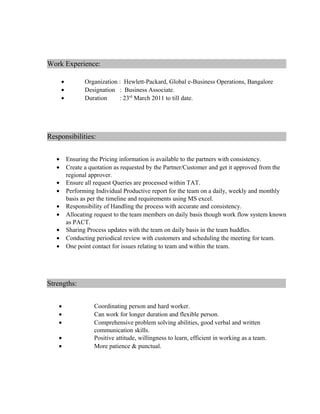 Work Experience:
• Organization : Hewlett-Packard, Global e-Business Operations, Bangalore
• Designation : Business Associate.
• Duration : 23rd
March 2011 to till date.
Responsibilities:
• Ensuring the Pricing information is available to the partners with consistency.
• Create a quotation as requested by the Partner/Customer and get it approved from the
regional approver.
• Ensure all request Queries are processed within TAT.
• Performing Individual Productive report for the team on a daily, weekly and monthly
basis as per the timeline and requirements using MS excel.
• Responsibility of Handling the process with accurate and consistency.
• Allocating request to the team members on daily basis though work flow system known
as PACT.
• Sharing Process updates with the team on daily basis in the team huddles.
• Conducting periodical review with customers and scheduling the meeting for team.
• One point contact for issues relating to team and within the team.
Strengths:
• Coordinating person and hard worker.
• Can work for longer duration and flexible person.
• Comprehensive problem solving abilities, good verbal and written
communication skills.
• Positive attitude, willingness to learn, efficient in working as a team.
• More patience & punctual.
 