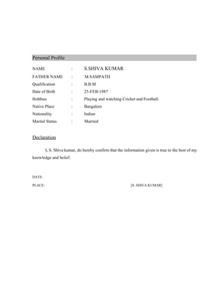 Personal Profile
NAME : S.SHIVA KUMAR
FATHER NAME : M.SAMPATH
Qualification : B.B.M
Date of Birth : 25-FEB-1987
Hobbies : Playing and watching Cricket and Football.
Native Place : Bangalore
Nationality : Indian
Marital Status : Married
Declaration
I, S. Shiva kumar, do hereby confirm that the information given is true to the best of my
knowledge and belief.
DATE:
PLACE: [S. SHIVA KUMAR]
 