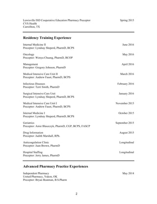 2	
Lewisville ISD Cooperative Education Pharmacy Preceptor
CVS Health
Carrollton, TX
Spring 2015
Residency Training Experience
Internal Medicine II
Preceptor: Lyndsay Sheperd, PharmD, BCPS
Oncology
Preceptor: Wenyu Chuang, PharmD, BCOP
Management
Preceptor: Gregory Johnson, PharmD
Medical Intensive Care Unit II
Preceptor: Andrew Faust, PharmD, BCPS
Infectious Diseases
Preceptor: Terri Smith, PharmD
Surgical Intensive Care Unit
Preceptor: Lyndsay Sheperd, PharmD, BCPS
Medical Intensive Care Unit I
Preceptor: Andrew Faust, PharmD, BCPS
Internal Medicine I
Preceptor: Lyndsay Sheperd, PharmD, BCPS
Geriatrics
Preceptor: Amie Blaszczyk, PharmD, CGP, BCPS, FASCP
Drug Information
Preceptor: Judith Marshall, RPh.
Anticoagulation Clinic
Preceptor: Juan Brown, PharmD
Hospital Staffing
Preceptor: Jerry James, PharmD
Date
June 2016
May 2016
April 2016
March 2016
February 2016
January 2016
November 2015
October 2015
September 2015
August 2015
Longitudinal
Longitudinal
Advanced Pharmacy Practice Experiences
Independent Pharmacy
United Pharmacy, Yukon, OK
Preceptor: Bryan Boatman, B.S.Pharm
Date
May 2014
 
