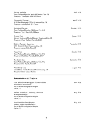 3	
Internal Medicine
Saint Anthony Hospital South, Oklahoma City, OK
Preceptor: Tom Davis, MD, B.S.Pharm
Community Pharmacy
Wal-Mart Pharmacy #3226, Oklahoma City, OK
Preceptor: John Byford, B.S.Pharm
Institution Pharmacy
Saint Anthony Hospital, Oklahoma City, OK
Preceptor: Terry Harrell, B.S.Pharm
Critical Care
Integris Southwest Medical Center, Oklahoma City, OK
Preceptor: Cheri Walker, PharmD, BCPS
District Pharmacy Supervisor
CVS District Office, Oklahoma City, OK
Preceptor: James Kirk, PharmD
Acute Care
Saint Anthony Hospital, Oklahoma City, OK
Preceptor: Meri Hix, PharmD, BCPS, CGP
Psychiatric Care
Saint Anthony Hospital, Oklahoma City, OK
Preceptor: Ben Welch, PharmD
Ambulatory Care
Great Plains Family Practice, Oklahoma City, OK
Preceptor: Barry Gales, PharmD
April 2014
March 2014
February 2014
January 2014
November 2013
October 2013
September 2013
August 2013
Presentations & Projects
Dual Antiplatelet Therapy for Ischemic Stroke
Patient Case Presentation
Texas Health Presbyterian Hospital
Dallas, TX
Internal Pharmacist Continuing Education
Management Project
Texas Health Presbyterian Hospital
Dallas, TX
Non-Formulary Drug Request
Process Improvement Initiative
Texas Health Presbyterian Hospital
Dallas, TX
Date
June 2016
May 2016
May 2016
 