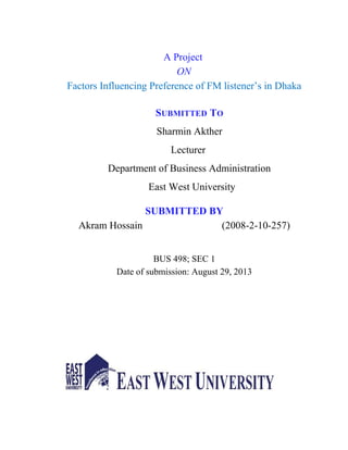 A Project
ON
Factors Influencing Preference of FM listener’s in Dhaka
SUBMITTED TO
Sharmin Akther
Lecturer
Department of Business Administration
East West University
SUBMITTED BY
Akram Hossain (2008-2-10-257)
BUS 498; SEC 1
Date of submission: August 29, 2013
 