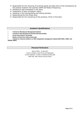  Responsible for the receiving of incoming goods and data entry of the transactions by
the product locations and quantity (WMS and Radius Frequency).
 Handled all cash transaction in the store.
 Preparation of daily conciliation report.
 Assisting in the merchandising and selling activities.
 Replenishing the Pick Phase Area.
 Responsible for the monitoring of the products. (First in First Out).
Academic Qualifications
• Trained on Warehouse Management System.
• Trained on Non DG,general and DG Chemical handler.
• B.com from Calicut University.
• Master of Arts from Calicut University
• Trained on Internal auditors on IMS (integrated management System)ISO 9001-14001 and
OHSAS 18001.
Personal Particulars
Date of Birth: 15 May1971
Fluent in English, Hindi,Tamil and Malayalam
Current Address: P.O.Box-14194Deira,Dubai,UAE
Valid UAE light vehicle driving license.
Page 3 of 3
 