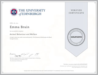APRIL 08, 2015
Emma Brain
Animal Behaviour and Welfare
a 6 week online non-credit course authorized by The University of Edinburgh and offered
through Coursera
has successfully completed
Nat Waran, Hayley Walters, Fritha Langford, Heather Bacon, Jill MacKay
The Animal Behaviour and Welfare Team
The University of Edinburgh
Verify at coursera.org/verify/3VZLDUGADY
Coursera has confirmed the identity of this individual and
their participation in the course.
PLEASE NOTE: THIS CERTIFICATE DOES NOT CONFER UNIVERSITY OF EDINBURGH CREDIT OR STUDENT STATUS
 
