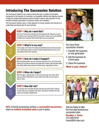 84% of family businesses achieve a successful succession
when an orderly transition plan is put in place.
You have three
succession choices:
1. Transfer the business
to next generation
2. Sell the business to
a third party
3. Close the business
What is your choice?
Introducing The Succession Solution
The Succession Solution is our unique process that lays a realistic and practical
framework for the transfer of a business in a thoughtful, efficient and objective manner.
It walks the closely-held business owners through a step-by-step approach for the
transition between generations of business owners and managers.
The Succession Solution uses a 5-step approach to review, prepare and execute on a
customized succession plan for your business.
STEP 1 Why do I want this?
Here we’ll review your priorities and ask questions like: Why do you want
to transition your business? What do you have in place now to successfully
transition your business? Who should take over your business?
STEP 2 What’s in my way?
In this phase, we’ll look at the risks and obstacles that may hold you back
from meeting your goals, as well as explore opportunities you can use to
successfuly tranfer your business.
STEP 3 How do I make it happen?
After evaluating where you are and where you want to be, we’ll look at the
actions you can take to achieve your goals.We’ll create a plan that will outline
and clearly define those actions and who will be responsible for them.
STEP 4 When do I begin?
After the plan is agreed upon, it’s time to put the plan into action. We’ll
help you define milestones for each action and make sure your plan is
kept on track.
STEP 5 How did I do?
Our services don’t end after the plan has been launched. We’ll continue
to work with you to evaluate if the plan is working as intended and help
make any necessary adjustments.
1
2
3
4
5
Call me today to take
the first step toward your
succession plan.
Bradley J. Franc
412.288.2218
francb@hh-law.com
 