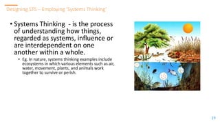 1919
Designing STS – Employing ‘Systems Thinking’
19
• Systems Thinking - is the process
of understanding how things,
regarded as systems, influence or
are interdependent on one
another within a whole.
• Eg. In nature, systems thinking examples include
ecosystems in which various elements such as air,
water, movement, plants, and animals work
together to survive or perish.
 