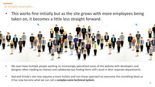 66
A simple example…
6
• This works fine initially but as the site grows with more employees being
taken on, it becomes a little less straight forward.
• We soon have multiple people working on increasingly specialized areas of the website with developers and
designer often needing to interact and collaborate but finding them self's stuck in their separate departments.
• Ved and Vrinda's site now requires a more holistic and non-linear approach to overcome this stumbling block as
it has now become what we can call a complex socio technical system.
 
