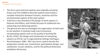 88
A peek into history
8
• The term socio technical systems was originally coined by
Emery and Trist (1960) to describe systems that involve a
complex interaction between humans, machines and the
environmental aspects of the work system.
• Initial focus was directed at the design of work systems in
factories and offices, and initially focused on traditional non-
computing manufacturing systems
• The general aim was to investigate the organization of work and
to see whether it could be made more humanistic,
incorporating aspects such as the quality of working life.
• By the 1970’s, the design and introduction of computing
systems as STS for use in organizational settings had begun.
• Period between 1980 – 90’s: Key terms used to denote this
proposition include user involvement, participatory design, user
satisfaction, human relations, and for the political dimension,
workplace democracy.
 