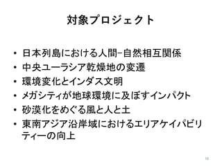 対象プロジェクト
• 日本列島における人間-自然相互関係
• 中央ユーラシア乾燥地の変遷
• 環境変化とインダス文明
• メガシティが地球環境に及ぼすインパクト
• 砂漠化をめぐる風と人と土
• 東南アジア沿岸域におけるエリアケイパビリ
ティーの向上
 