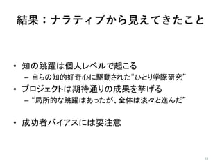結果：ナラティブから見えてきたこと
• 知の跳躍は個人レベルで起こる
– 自らの知的好奇心に駆動された“ひとり学際研究”
• プロジェクトは期待通りの成果を挙げる
– “局所的な跳躍はあったが、全体は淡々と進んだ”
• 成功者バイアスには要注意
 