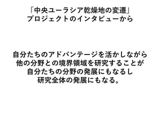 「中央ユーラシア乾燥地の変遷」
プロジェクトのインタビューから
自分たちのアドバンテージを活かしながら
他の分野との境界領域を研究することが
自分たちの分野の発展にもなるし
研究全体の発展にもなる。
 