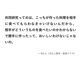 共同研究ってのは、こっちが作った料理を相手
に食べてもらわなきゃいけないんだから、
相手がどういうものを食べたいのかわからない
で勝手に作ったって、おいしいわけないじゃな
いの。
–– Bさん（文化人類学・教授クラス）
 