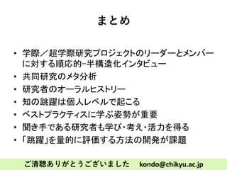 まとめ
• 学際／超学際研究プロジェクトのリーダーとメンバー
に対する順応的-半構造化インタビュー
• 共同研究のメタ分析
• 研究者のオーラルヒストリー
• 知の跳躍は個人レベルで起こる
• ベストプラクティスに学ぶ姿勢が重要
• 聞き手である研究者も学び・考え・活力を得る
• 「跳躍」を量的に評価する方法の開発が課題
ご清聴ありがとうございました kondo@chikyu.ac.jp
 