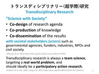 トランスディシプリナリー(超学際)研究
Transdisciplinary Research
“Science with Society”
• Co-design of research agenda
• Co-production of knowledge
• Co-dissemination of the results
with societal stakeholders (actors) such as
governmental agencies, funders, industries, NPOs and
civil society
(Mauser et al. 2013 https://doi.org/10.1016/j.cosust.2013.07.001)
Transdisciplinary research is always a team science,
targeting a real world problem, and
should ideally be a participatory action research.
(Hadorn et al. eds. 2007; Lang et al. 2012 https://doi.org/10.1007/s11625-011-0149-x) 3
 