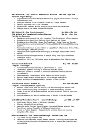 IBM, Midland, MI – Dow Chemical & Reed Elsevier Accounts Mar 2006 – Apr 2009
Associate Project Manager
 Superintend the execution of multiple Infrastructure projects simultaneously utilizing a
Global resource pool
 Managed Schedule, Scope, Financials, Issues and Change Requests
 Develop High Level Labor / Cost Estimates
 Engage Client preferred vendors, manage their schedule and deliverables
 Manage projects that involve multiple Technologies
IBM, Midland, MI – Dow Chemical Account Nov 2004 – Mar 2006
EDS, Midland, MI – Transitioned from Dow Chemical Mar 2001 – Nov 2004
Field Service Technician
 Deployment and support of the 100+ Interactive Video Conferencing (iRoom) systems
 Establish and configure 3Com Switches, Cisco Switches and Routers
 Establish and configure IBM xSeries, Dell PowerEdge , Digital Prioris and Compaq
Proliant Hardware running Windows NT, Windows 2000 and Windows 2003 Operating
Systems
 Participate in after-hours support rotation to support Dow's infrastructure (Voice, Video,
Data and Legacy VAX/VMS systems)
 Deployment and Support of VoIP technology (Call Manager, Unity Servers and IP
 Phones)
 Perform estimation and procurement of Network wiring, Fiber Optics and related
material for projects
 Troubleshoot CAT3 and CAT5 wiring issues as well as Fiber Optic Cabling issues
Dow Chemical, Midland, MI May 1998 - Mar 2001
Computer Technologist
 Administer IP Addresses Globally via QIP enterprise by Lucent
 Troubleshoot problems involving IP addressing and DNS entries
 Define print queues for standard IP printers on the network including first level
troubleshooting
 Define Operating Procedures for NT file backup and restore process
 Perform Server backups and file restores using Seagate Backup Exec
 Monitor and respond to events/incidents triggered by Tivoli console
Kelly Technical Services Midland, MI Nov 1996 - May 1998
Computer Technician (Network Operations)
 Maintain Dow's Global WAN and various LANs via monitoring with NetView 6000
 Some troubleshooting using Visual Uptime to identify Frame Relay problems
 Served as the Run The Business interface with MCI WorldCom, Financial Institutions,
 and Comdisco
 Analyze problems and perform troubleshooting to resolve WAN/LAN outages
United States Marine Corps Reserve - Honorable Discharge Jan 1995 - July 1999
 Audit Service Record Books for 90 Service members
 Maintain Military Publications Library
 Appointed as the Company Career Planner - Counseled Marines regarding their
Reenlistment options, Availability of Military schools to attend
 Served as Platoon Sergeant – Responsible for assigning duties and ensuring
completion of the duties
United States Marine Corps - Honorable Discharge Jan 1991 - Dec 1994
 Top Secret security clearance held
 Developed and maintained a highly detailed database for all computer equipment for
company and all subordinate companies that served as a record for inspections and
accountability
 