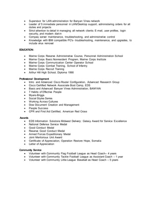  Supervisor for LAN administration for Banyan Vines network
 Leader of 5 immediate personnel in LAN/Desktop support, administering orders for all
duties and projects
 Strict attention to detail in managing all network clients: E-mail, user profiles, login
security, and modem dial-in
 Compaq server maintenance, troubleshooting, and administrative control
 Knowledge with IBM compatible PC's- troubleshooting, maintenance, and upgrades, to
include virus removal
EDUCATION:
 Marine Corps Reserve Administrative Course, Personnel Administration School
 Marine Corps Basic Nonresident Program, Marine Corps Institute
 Marine Corps Communication Center Operator School
 Marine Corps Combat Training, School of Infantry
 Marine Corps Recruit Training
 Arthur Hill High School, Diploma 1990
Professional Development
 Intro and Advanced Cisco Router Configuration, Advanced Research Group
 Cisco Certified Network Associate Boot Camp, EDS
 Basic and Advanced Banyan Vines Administration, BANYAN
 7 Habits of Effective People
 Myers-Briggs
 Social Styles Series
 Working Across Cultures
 Dow Document Creation and Management
 People Success
 CPR and First Aid Certified, American Red Cross
Awards
 EDS Information Solutions Midwest Delivery: Galaxy Award for Service Excellence
 National Defense Service Medal
 Good Conduct Medal
 Reserve Good Conduct Medal
 Armed Forces Expeditionary Medal
 Joint Meritorious Unit Award
 Certificate of Appreciation, Operation Restore Hope, Somalia
 Letter of Appreciation
Community Service
 Volunteer with Community Flag Football League as Head Coach– 4 years
 Volunteer with Community Tackle Football League as Assistant Coach – 1 year
 Volunteer with Community Little League Baseball as Head Coach – 5 years
 