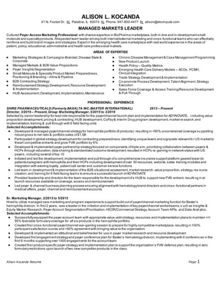 Alison Kocanda Resume Page 1
ALISON L. KOCANDA
41 N. Fosket Dr.  Palatine, IL 60074  Phone: 847-800-4477  alison@ekompute.com
MANAGED MARKETS LEADER
Cultured Payer Access Marketing Professional with diverse expertise in BioPharma marketplace,both in-line and in-developmentsmall
molecule and specialtyproducts.Respected team leader among both internal/external marketing and cross-functional teams who can effectively
reinforce and build brand images and strategies.Expertin the emerging health care marketplace with real world experience in the areas of
patient, policy, educational,administrative and health care professional markets
AREAS OF EXPERTISE
● Marketing Strategies & Campaigns-Branded,Disease State &
Corporate
● Managed Markets & B2B Value Propositions
● Payer Insights/Segmentation
● Small Molecule & Specialty Product Market Preparedness,
Positioning & Branding – Inline & Pipeline
● B2B Contracting Strategy
● ReimbursementStrategy Development,Resource Development
& Implementation
● HUB Assessment,Development,Implementation,Maintenance
● Chronic Disease Management& Case ManagementProgramming
● New Product Launch
● Health Policy – Quality Metrics
● Emerging Health Care Delivery Models – ACOs, PCMH,
Clinical Integration
● Trade Strategy Development& Implementation
● Co-promote Process Development,TalentAlignment,Strategy
Execution
● Sales Force Coverage & Access Training/Resource Development
& Pull Through
PROFESSIONAL EXPERIENCE
SHIRE PHARMACEUTICALS (Formerly BAXALTA INC./BAXTER INTERNATIONAL) 2013 – Present
Director, 3/2016 – Present,Group MarketingManager,5/2015 to 3/2016
Selected by senior leadership for lead role responsible for the payer/channel launch plan and implementation for ADYNOVATE, i ncluding value
proposition development,pricing & contracting,HUB development,CoPay& Interim Drug program development,marketre search,and
implementation,training & pull through with 6 field facing units
Selected Accomplishments:
● Developed & managed payer/channel strategyfor hemophilia portfolio (6 products) resulting in >90% unconstrained coverage su pporting
robustgross to net ratio & portfolio sales of$1.5B
● Participated in global strategy developmentfor contracting preparedness,identifying unique levers and signposts relevantfo r US marketto
thwart competitive entrants and grow FVIII portfolio by 6%
● Developed & implemented payer partnership strategyfocused on components oftriple aim,prioritizing collaboration between payers &
HCPs through education,data sharing & standardized outcome development;resulted in HCPs re-gaining in-network status with US
payers, including several oftop 10
● Initiated and led the development,implementation and pull through ofa comprehensive insurance supportplatform geared towar ds
patients/caregivers with hemophilia and their HCPs including developmentofover 30 resources,website,sales training modules and
integration with existing loyalty, patientcall center and customer service functions
● Led team in development& implementation ofthe B2B situational assessment,marketresearch,value proposition,strategy,res ource
creation,and training for 6 field facing teams to ensure a successful launch ofADYNOVATE
● Provided leadership and direction for the team responsible for the developmentofa HUB to supportnew FVIII entrant, resulti ng in at
launch resources available on coverage,access and reimbursement
● Led payer & channel business planning process ensuring alignmentwith hematologybrand directors and cross -functional partners in
medical affairs,payer, channel and reimbursementaccounts
Sr. Marketing Manager, 2/2013 to 5/2015
Hired to utilize managed care marketing and program experience to supportbuild outof payer/channel marketing function for Baxter’s
hemophilia division. In first2 years, was a leader in the initiation and implementation ofkey payer/channel workstreams,s uch as Insights &
Equity Market Research,Payer Account Segmentation/Prioritization,HEOR/Commercial Strategy,Account Team KPIs, and Data Anal ytics.
Selected Accomplishments:
● Successfullyequipped the payer account team with appropriate value-add strategy, resources and implementation plans to maintain >/=
90% favorable formularycoverage for all six products in the hemophilia portfolio
● Created first cross-functional payer/channel war-gaming session to prepare for highly competitive marketplace,resulting in 100%
participantsatisfaction scores and >90% agreementwith bringing value to the organization
● Developed & implemented an attitudinal and belieftracker for use in payer marketresearch and resource development
● Developed firstengagementstrategyand payer conference plan for Baxter’s hematologydivision,implementing with 4 conferenc es in the
first 6 months supporting over 1000 engagements for the accountteam
● Created first product-specific payer strategy and implementation plan to supportthe organization’s FVIII defense plan,resulting in zero
formularyrestrictions upon launch oftwo new competitor products in the class
 