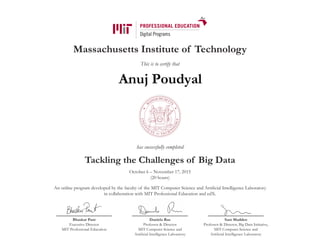 Massachusetts Institute of Technology
This is to certify that
has successfully completed
Tackling the Challenges of Big Data
October 6 – November 17, 2015
(20 hours)
An online program developed by the faculty of the MIT Computer Science and Artificial Intelligence Laboratory
in collaboration with MIT Professional Education and edX.
Bhaskar Pant
Executive Director
MIT Professional Education
Daniela Rus
Professor & Director
MIT Computer Science and
Artificial Intelligence Laboratory
Sam Madden
Professor & Director, Big Data Initiative,
MIT Computer Science and
Artificial Intelligence Laboratory
Anuj Poudyal
 