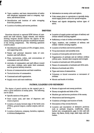 Types, numbers, and basic characteristics of radios Information on enemy codes and ciphers.
and telephone equipment used at company, regi- Code names given to operations or specially desig-
ment, and division levels. nated supply points such as for specialweapons.
Identification and location of units occupying
Names and signals designating various types of
front-line positions.
alerts.
Location of artillery and mortar positions.
Questions directed to captured EPW drivers of com- e Location of supply points and types of military and
mand and staff vehicles, supply vehicles, and vehicles civilianvehicles carryingsupplies.- -
drawing weapons should concern the aspects of the
Sufficiencyor lack of civilian and military supplies.
enemv situation which the prisoner would know because
of his driving assignments. The following questions Types, numbers, and condition of militaly and
could be asked: civilian vehiclescarryingsupplies.
Identification and location of CPs of higher, lower, Location of artillery and mortar positions.
and supporting units. Troop movements and assemblyareas.
Names and personal character traits of com-
e Location of truck parks and motor pools.
manders and staff officers.
Organization of antitank and air defense artille~y
Plans, instructions, orders, and conversations of (ADA) units. Include their weapons and strength.
commanders and staff officers.
Location of antitank and ADA positions.
e Attitudes of commanders and staff officers toward
each other, civilians, units under their command, Names of commanders of antitank and ADA units.
and the general military situation. Mission of antitank and ADA.
Routes of communications and their condition.
Types and status of ammunition.
e Tactical doctrine of commanders. Voluntary or forced evacuation or movement of
e Command and staff organization. civilians.
. Supply routes and road conditions. Morale and health of civilians.
PATROLLEADERS AND MEMBERS
The degree of patrol activity on the enemy's part is Routes of approach and enemy positions.
often a good indidation of enemy plans. The following
Enemy strongholds and fields of fire.
can be asked:
Machine gun and mortar positions of the enemy.
e Specificmission of the patrol.
Observation and listening posts.
Exact routes used, and time of departure and
return of patrol. Condition of bridges and location of fords.
Location of enemy forward edge of the battle area Description of key terrain features.
(FEBA),general outpost, combat outpost, and out- Location and description of defensive positions
posts. such as antitank weapons, roadblocks, mines,
Location of platoon, company,battalion, regiment, barbed wire entanglements, gaps in wire and safe
or division headquarters. lanes, trip flares, booby traps, tank traps, and am-
bushes.
 