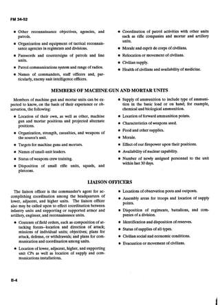 Other reconnaissance objectives, agencies, and Coordination of patrol activities with other units
patrols. such as rifle companies and mortar and artillery
units.
Organization and equipment of tactical reconnais-
sance agencies in regiments and divisions. Morale and esprit de corps of civilians.
Passwords and countersigns of patrols and line Relocation or movement of civilians.
units. Civilian supply.
Patrol communications system and range of radios.
Health of civilians and availabilityof medicine.
@ Names of commanders, staff officers and, par-
ticularly, enemy unit intelligence officers.
MEMBERS OF MACHINE GUNAND MORTAR UNITS
Members of machine gun and mortar units can be ex- @ Supply of ammunition to include type of ammuni-
pected to know, on the basis of their experience or ob- tion in the basic load or on hand; for example,
servation,the following: chemicaland biological ammunition.
Location of their own, as well as other, machine Location of forward ammunition points.
gun and mortar positions and projected alternate Characteristicsof weapons used.
uositions.
Food and other supplies.
Organization, strength, casualties, and weapons of
the source's unit. Morale.
Targets for machine guns and mortars. Effect of our firepower upon their positions.
Names of small-unit leaders. Availability of nuclear capability.
Status of weapons crewtraining. Number of newly assigned personnel to the unit
within last 30days.
Disposition of small rifle units, squads, and
LIAISON OFFICERS
The liaison officer is the commander's agent for ac- Locations of observation posts and outposts.
complishing coordination among the headquarters of Assembly areas for troops and location of supply
lower, adjacent, and higher units. The liaison officer points.
also may be called upon to effect coordination between
infantry units and supporting or supported armor and Disposition of regiments, battalions, and com-
artillery,engineer, and reconnaissance units. panies of a division.
Contents of field orders, such as composition of at- @ Identification and disposition of reserves.
tacking forces--location and direction of attack; Status of supplies of all types.
missions of individual units; objectives; plans for
attack, defense, or withdrawals; and plansfor com- Civiliansocial and economic conditions.
munication and coordination among units. Evacuation or movement of civilians.
Location of lower, adjacent, higher, and supporting
unit CPs as well as location of supply and com-
munications installations.
 