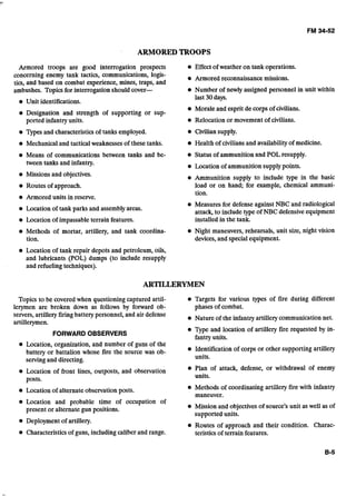 ARMORED TROOPS
Armored troops are good interrogation prospects Effect of weather on tank operations.
concerning enemy tank tactics, communications, logis- Armored reconnaissance missions.
tics, and based on combat experience, mines, traps, and
ambushes. Topics for interrogation should cover- @ Number of newly assigned personnel in unit within
Unit identifications.
last 30days.
Morale and esprit de corps of civilians.
Designation and strength of supporting or sup-
ported infantry units. @ Relocation or movement of civilians.
Types and characteristics of tanks employed. Civilian supply.
Mechanical and tactical weaknessesof these tanks. Health of civilians and availabilityof medicine.
e Means of communications between tanks and be- e Status of ammunition and POL resupply.
tween tanks and infantry. Location of ammunition supplypoints.
Missionsand objectives. Ammunition supply to include type in the basic
Routes of approach. load or on hand; for example, chemical ammuni-
tion.
Armored units in reserve.
Location of tank parks and assemblyareas.
Measures for defense against NBC and radiological
attack, to include type of NBC defensiveequipment
Location of impassableterrain features. installed in the tank.
Methods of mortar, artillery, and tank coordina- Night maneuvers, rehearsals, unit size, night vision
tion. devices,and special equipment.
Location of tank repair depots and petroleum, oils,
and. lubricants (POL) dumps (to include resupply
and refueling techniques).
ARTILLERYMEN
Topics to be coveredwhen questioning captured artil- Targets for various types of fire during different
lerymen are broken down as follows by forward ob- phases of combat.
servers,artillery firingbattery personnel, and air defense Nature of the infantry artillery communication net.
artillerymen.
FORWARD OBSERVERS
Type and location of artillery fire requested by in-
fantry units.
Location, organization, and number of guns of the
batterv or battalion whose fire the source was ob- Identification of corps or other supporting artillery
servingand directing. units.
-
Location of front lines, outposts, and observation Plan of attack, defense, or withdrawal of enemy
posts. units.
e Location of alternateobservation posts. Methods of coordinating artillery fire with infantry
maneuver.
Location and probable time of occupation of
present or alternate gun positions. Mission and objectives of source's unit as well as of
supported units..A
Deployment of artillery.
iRoutes of approach and their condition. Charac-
Characteristics of guns, includingcaliber and range. teristics of terrain features.
 