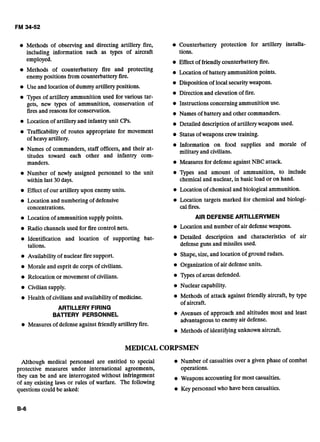 Methods of observing and directing artillery fire, Counterbattery protection for artillery installa-
including information such as types of aircraft tions.
employed. Effect of friendlycounterbattery fire.
Methods of counterbattery fire and protecting Location of battery ammunition points.
enemy positions from counterbattery fire.
Disposition of local securityweapons.
Use and location of dummyartillery positions.
Direction and elevation of fire.
Types of artillery ammunition used for various tar-
gets, new types of ammunition, conservation of Instructions concerning ammunition use.
firesand reasons for conservation. Names of battery and other commanders.
Location of artillery and infantry unit CPs. Detailed description of artillery weapons used.
Trafficability of routes appropriate for movement Status of weapons crew training.
of heavv artillery.
Information on food supplies and morale of
Names of commanders, staff officers, and their at- militaryand civilians.
titudes toward each other and infantry com-
manders. Measures for defense against NBC attack.
Number of newly assigned personnel to the unit Types and amount of ammunition, to include
within last 30 days. chemical and nuclear, in basic load or on hand.
Effect of our artillery upon enemyunits. Location of chemicaland biologicalammunition.
Location and numbering of defensive
concentrations.
Location of ammunition supplypoints.
Location targets marked for chemical and biologi-
cal fires.
AIR DEFENSEARTILLERYMEN
Radio channels used for fire control nets. Location and number of air defenseweapons.
Identification and location of supporting bat- @ Detailed description and characteristics of air
talions. defense guns and missiles used.
Availability of nuclear fire support. Shape, size, and location of ground radars.
Morale and esprit de corps of civilians.
Relocation or movement of civilians.
Organization of air defense units.
Types of areas defended.
Civiliansupply. Nuclear capability.
Health of civilians and availabilityof medicine. Methods of attack against friendly aircraft, by type
of aircraft.
ARTILLERY FIRING
BAlTERY PERSONNEL Avenues of approach and altitudes most and least
advantageous to enemyair defense.
Measures of defenseagainst friendlyartillery fire.
Methods of identifyingunknown aircraft.
MEDICAL CORPSMEN
Although medical personnel are entitled to special Number of casualties over a given phase of combat
protective measures under international agreements, operations.
they can be and are interrogated without infringement Weapons accounting for most casualties.
of any existing laws or rules of warfare. The following
questions could be asked: Key personnel who have been casualties.
 